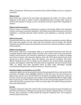 officers (sometimes called account executives) who market banking services to corporate
customers.

Official check
Check drawn by a bank on its own funds and signed by its cashier. It is thus a direct
obligation of the bank. A cashier's check is distinguished from a money order, which an
order for the payment of money, as one is issued by one bank or post office and payable at
another.

Official staff commentary
Federal reserve commentary explaining in question and answer fashion the important
sections of consumer protection regulation. The fed has issued staff commentaries covering
regulation e, covering electronic funds transfers, and regulation z, covering consumer
credit.

Official statement
Financial disclosure by a state or local government planning a municipal securities offering
that states the purpose for the issue and how investors will be repaid. The official
statement also discloses pertinent information on the issuer's financial condition. Compare
with prospectus .

Offshore banking unit
Shell branch owned by a nonresident bank in an international financial center that, by
accepting deposits from foreign banks and other obus, makes loans in the eurocurrency
market, unrestricted by local monetary authorities or governments. An offshore banking
unit cannot, however, take domestic deposits. Since the 1970s these financial units have
sprung up in major european cities, the mideast, asia, and the caribbean. The major
offshore banking centers for u.s. Banks are the bahamas, the cayman islands, hong kong,
panama, and singapore, which offer favorable political, regulatory, and tax treatment. Since
1981, u.s. Banks have been permitted many of these same advantages through
international banking facilities, located in major u.s. Financial centers.

Omnibus budget reconciliation act of 1993
Legislation signed into law by president clinton after passing both house and senate by the
narrowest of margins. Some highlights effective at that time were tax rate increases for
high-income earners (new 36 and 39.6% tax brackets) and higher alternative minimum
tax rates. Social security recipients with incomes above $44,000 ($34,000 if single) might
have to pay tax up to 85% of their benefits. The act also increased the gasoline tax by 4.3
cents and raised the corporate tax to 35% for income above $1 million. Many provisions
have since been altered.

On-line
Computer equipment under the control of the central processing unit (cpu). Examples are
disk drives and printers. Linking up one computer to another computer that is in a remote
location. This connection is made possible by using the telephone lines. The computers
transmit data to each other.
 