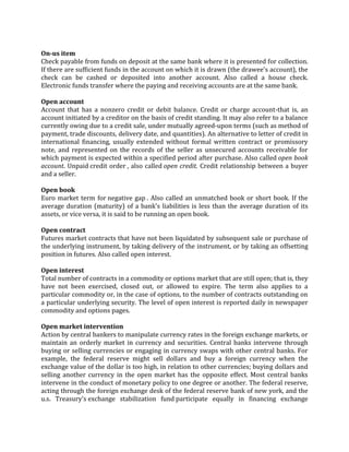 On-us item
Check payable from funds on deposit at the same bank where it is presented for collection.
If there are sufficient funds in the account on which it is drawn (the drawee's account), the
check can be cashed or deposited into another account. Also called a house check.
Electronic funds transfer where the paying and receiving accounts are at the same bank.

Open account
Account that has a nonzero credit or debit balance. Credit or charge account-that is, an
account initiated by a creditor on the basis of credit standing. It may also refer to a balance
currently owing due to a credit sale, under mutually agreed-upon terms (such as method of
payment, trade discounts, delivery date, and quantities). An alternative to letter of credit in
international financing, usually extended without formal written contract or promissory
note, and represented on the records of the seller as unsecured accounts receivable for
which payment is expected within a specified period after purchase. Also called open book
account. Unpaid credit order , also called open credit. Credit relationship between a buyer
and a seller.

Open book
Euro market term for negative gap . Also called an unmatched book or short book. If the
average duration (maturity) of a bank's liabilities is less than the average duration of its
assets, or vice versa, it is said to be running an open book.

Open contract
Futures market contracts that have not been liquidated by subsequent sale or purchase of
the underlying instrument, by taking delivery of the instrument, or by taking an offsetting
position in futures. Also called open interest.

Open interest
Total number of contracts in a commodity or options market that are still open; that is, they
have not been exercised, closed out, or allowed to expire. The term also applies to a
particular commodity or, in the case of options, to the number of contracts outstanding on
a particular underlying security. The level of open interest is reported daily in newspaper
commodity and options pages.

Open market intervention
Action by central bankers to manipulate currency rates in the foreign exchange markets, or
maintain an orderly market in currency and securities. Central banks intervene through
buying or selling currencies or engaging in currency swaps with other central banks. For
example, the federal reserve might sell dollars and buy a foreign currency when the
exchange value of the dollar is too high, in relation to other currencies; buying dollars and
selling another currency in the open market has the opposite effect. Most central banks
intervene in the conduct of monetary policy to one degree or another. The federal reserve,
acting through the foreign exchange desk of the federal reserve bank of new york, and the
u.s. Treasury's exchange stabilization fund participate equally in financing exchange
 