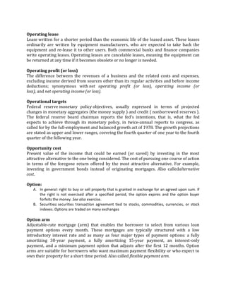 Operating lease
Lease written for a shorter period than the economic life of the leased asset. These leases
ordinarily are written by equipment manufacturers, who are expected to take back the
equipment and re-lease it to other users. Both commercial banks and finance companies
write operating leases. Operating leases are cancelable leases, meaning the equipment can
be returned at any time if it becomes obsolete or no longer is needed.

Operating profit (or loss)
The difference between the revenues of a business and the related costs and expenses,
excluding income derived from sources other than its regular activities and before income
deductions; synonymous with net operating profit (or loss), operating income (or
loss), and net operating income (or loss).

Operational targets
Federal reserve monetary policy objectives, usually expressed in terms of projected
changes in monetary aggregates (the money supply ) and credit ( nonborrowed reserves ).
The federal reserve board chairman reports the fed's intentions, that is, what the fed
expects to achieve through its monetary policy, in twice-annual reports to congress, as
called for by the full-employment and balanced growth act of 1978. The growth projections
are stated as upper and lower ranges, covering the fourth quarter of one year to the fourth
quarter of the following year.

Opportunity cost
Present value of the income that could be earned (or saved) by investing in the most
attractive alternative to the one being considered. The cost of pursuing one course of action
in terms of the foregone return offered by the most attractive alternative. For example,
investing in government bonds instead of originating mortgages. Also calledalternative
cost.

Option:
   A. In general: right to buy or sell property that is granted in exchange for an agreed upon sum. If
      the right is not exercised after a specified period, the option expires and the option buyer
      forfeits the money. See also exercise.
   B. Securities: securities transaction agreement tied to stocks, commodities, currencies, or stock
      indexes. Options are traded on many exchanges

Option arm
Adjustable-rate mortgage (arm) that enables the borrower to select from various loan
payment options every month. These mortgages are typically structured with a low
introductory interest rate and as many as four major types of payment options: a fully
amortizing 30-year payment, a fully amortizing 15-year payment, an interest-only
payment, and a minimum payment option that adjusts after the first 12 months. Option
arms are suitable for borrowers who want maximum payment flexibility or who expect to
own their property for a short time period. Also called flexible payment arm.
 