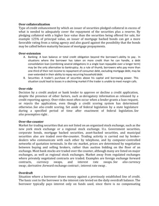 Over collateralization
Type of credit enhancement by which an issuer of securities pledged collateral in excess of
what is needed to adequately cover the repayment of the securities plus a reserve. By
pledging collateral with a higher face value than the securities being offered for sale, for
example 125% of principal value, an issuer of mortgage backed bonds can get a more
favorable rating from a rating agency and also guard against the possibility that the bonds
may be called before maturity because of mortgage prepayments.

Over-extension
   A. Banking: A loan balance or total credit obligation beyond the borrower's ability to pay . In
      situations where the borrower has taken on more credit than he can handle, a debt
      consolidation loan (combining several obligations in a single loan repayable over a longer term)
      may be the only alternative to bankruptcy. As a rule of thumb, borrowers who pay more than
      one-third of their net income to repayment of consumer debt, excluding mortgage debt, may be
      over-extended in their ability to repay recurring household debt.
   B. Securities: A trader's purchase of securities above his capital and borrowing power. This
      situation could lead to losses in a declining market if the trader is unable to meet margin calls.

Over-ride
Decision by a credit analyst or bank lender to approve or decline a credit application,
despite the presence of other factors, such as derogatory information as released by a
credit reporting agency. Over-rides most often occur when a lender grants a loan request,
or rejects the application, even though a credit scoring system has determined
otherwise. See also credit scoring. Set aside of federal legislation by a state legislature
during a specified period of time after enactment of federal legislation. See
also preemptive right .

Over-the-counter
Market for trading securities that are not listed on an organized stock exchange, such as the
new york stock exchange or a regional stock exchange. U.s. Government securities,
corporate bonds, mortgage backed securities, asset-backed securities, and municipal
securities also are traded over-the-counter. Trading activity is carried out by broker-
dealers who communicate with each other by telephone, and by computer-controlled
networks of quotation terminals. In the otc market, prices are determined by negotiation
between buying and selling brokers, rather than auction bidding on the floor of an
exchange. Most bank stocks are traded over the counter, although many are listed on major
exchanges, as well as regional stock exchanges. Market away from regulated exchanges
where privately negotiated contracts are traded. Examples are foreign exchange forward
contracts,    currency     swaps,     and      interest   rate   swaps. See    also currency
swap ; derivative ;forward exchange contract ; interest rate swap .

Overdraft
Situation where a borrower draws money against a previously established line of credit.
The basic cost to the borrower is the interest rate levied on the daily overdraft balance. The
borrower typically pays interest only on funds used, since there is no compensating
 