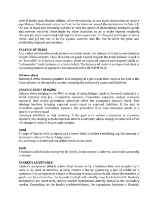 central banks must finance deficits, allow devaluation, or use trade restrictions to restore
equilibrium. Adjustment measures that can be taken to correct the imbalances include: (1)
the use of fiscal and monetary policies to vary the prices of domestically produced goods
and services vis-à-vis those made by other countries so as to make exports relatively
cheaper (or more expensive) and imports more expensive (or cheaper) in foreign currency
terms; and (2) the use of tariffs, quotas, controls, and the like to affect the price and
availability of goods and services.

BALANCE OF TRADE
Also called merchandise trade balance or visible trade, the balance of trade is merchandise
exports minus imports. Thus, if exports of goods exceed imports the trade balance is said to
be “favorable” or to have a trade surplus, while an excess of imports over exports yields an
“unfavorable” trade balance or a trade deficit. The balance of trade is an important item in
calculating balance of payments. See also BALANCE OF PAYMENTS.

Balance sheet
Statement of the financial position of a company at a particular time, such as the end of the
financial year or the end of a quarter, showing the company’s assets and liabilities

BALANCE SHEET HEDGING
Balance sheet hedging is the MNC strategy of using hedges (such as forward contracts) to
avoid currency risk (i.e., translation exposure, transaction exposure, and/or economic
exposure) that would potentially adversely affect the company’s balance sheet. This
strategy involves bringing exposed assets equal to exposed liabilities. If the goal is
protection against translation exposure, the procedure is to have monetary assets in a
specific currency equal
monetary liabilities in that currency. If the goal is to reduce transaction or economic
exposure, the strategy is to denominate debt in a currency whose change in value will offset
the change in value of future cash receipts.

Band
A range of figures with an upper and a lower limit, to which something, e.g. the amount of
someone’s salary or the exchange value
of a currency, is restricted but within which it can move

Bank
A business which holds money for its clients, lends money at interest, and trades generally
in money

BANKER’S ACCEPTANCE
Banker’s acceptance (BA) is a time draft drawn on by a business firm and accepted by a
bank to be paid at maturity. A bank creates a BA by approving a line of credit for a
customer. It is an important source of financing in international trade, when the exporter of
goods can be certain that the importer’s draft will actually have funds behind it. Banker’s
acceptances are short-term, money-market instruments actively traded in the secondary
market. Depending on the bank’s creditworthiness, the acceptance becomes a financial
 