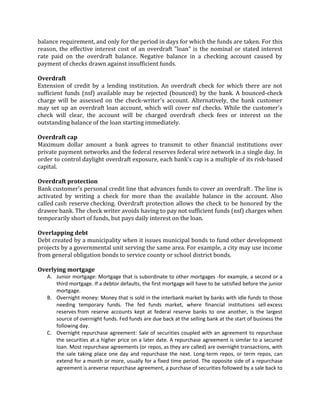 balance requirement, and only for the period in days for which the funds are taken. For this
reason, the effective interest cost of an overdraft "loan" is the nominal or stated interest
rate paid on the overdraft balance. Negative balance in a checking account caused by
payment of checks drawn against insufficient funds.

Overdraft
Extension of credit by a lending institution. An overdraft check for which there are not
sufficient funds (nsf) available may be rejected (bounced) by the bank. A bounced-check
charge will be assessed on the check-writer's account. Alternatively, the bank customer
may set up an overdraft loan account, which will cover nsf checks. While the customer's
check will clear, the account will be charged overdraft check fees or interest on the
outstanding balance of the loan starting immediately.

Overdraft cap
Maximum dollar amount a bank agrees to transmit to other financial institutions over
private payment networks and the federal reserves federal wire network in a single day. In
order to control daylight overdraft exposure, each bank's cap is a multiple of its risk-based
capital.

Overdraft protection
Bank customer's personal credit line that advances funds to cover an overdraft . The line is
activated by writing a check for more than the available balance in the account. Also
called cash reserve checking. Overdraft protection allows the check to be honored by the
drawee bank. The check writer avoids having to pay not sufficient funds (nsf) charges when
temporarily short of funds, but pays daily interest on the loan.

Overlapping debt
Debt created by a municipality when it issues municipal bonds to fund other development
projects by a governmental unit serving the same area. For example, a city may use income
from general obligation bonds to service county or school district bonds.

Overlying mortgage
   A. Junior mortgage: Mortgage that is subordinate to other mortgages -for example, a second or a
      third mortgage. If a debtor defaults, the first mortgage will have to be satisfied before the junior
      mortgage.
   B. Overnight money: Money that is sold in the interbank market by banks with idle funds to those
      needing temporary funds. The fed funds market, where financial institutions sell excess
      reserves from reserve accounts kept at federal reserve banks to one another, is the largest
      source of overnight funds. Fed funds are due back at the selling bank at the start of business the
      following day.
   C. Overnight repurchase agreement: Sale of securities coupled with an agreement to repurchase
      the securities at a higher price on a later date. A repurchase agreement is similar to a secured
      loan. Most repurchase agreements (or repos, as they are called) are overnight transactions, with
      the sale taking place one day and repurchase the next. Long-term repos, or term repos, can
      extend for a month or more, usually for a fixed time period. The opposite side of a repurchase
      agreement is areverse repurchase agreement, a purchase of securities followed by a sale back to
 