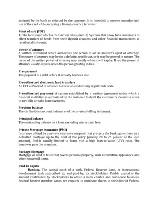 assigned by the bank or selected by the customer. It is intended to prevent unauthorized
use of the card while accessing a financial service terminal.

Point of sale (POS)
1) The location at which a transaction takes place. 2) Systems that allow bank customers to
effect transfers of funds from their deposit accounts and other financial transactions at
retail establishments.

Power of attorney
A written instrument which authorizes one person to act as another's agent or attorney.
The power of attorney may be for a definite, specific act, or it may be general in nature. The
terms of the written power of attorney may specify when it will expire. If not, the power of
attorney usually expires when the person granting it dies.

Pre-payment
The payment of a debt before it actually becomes due.

Preauthorized electronic fund transfers
An EFT authorized in advance to recur at substantially regular intervals.

Preauthorized payment: A system established by a written agreement under which a
financial institution is authorized by the customer to debit the customer's account in order
to pay bills or make loan payments.

Previous balance
The cardholder's account balance as of the previous billing statement.

Principal balance
The outstanding balance on a loan, excluding interest and fees.

Private Mortgage Insurance (PMI)
Insurance offered by a private insurance company that protects the bank against loss on a
defaulted mortgage up to the limit of the policy (usually 20 to 25 percent of the loan
amount). PMI is usually limited to loans with a high loan-to-value (LTV) ratio. The
borrower pays the premium.

Package Mortgage
Mortgage or deed of trust that covers personal property, such as furniture, appliances, and
other household items.

Paid-In Capital
      Banking. The capital stock of a bank, Federal Reserve Bank, or international
development bank subscribed to, and paid by, its stockholders. Paid-in capital is the
amount contributed by stockholders to obtain a bank charter and commence business.
Federal Reserve member banks are required to purchase shares in their district Federal
 