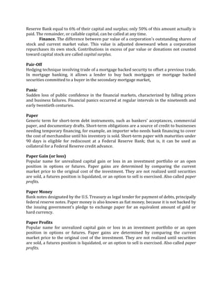 Reserve Bank equal to 6% of their capital and surplus; only 50% of this amount actually is
paid. The remainder, or callable capital, can be called at any time.
       Finance. The difference between par value of a corporation's outstanding shares of
stock and current market value. This value is adjusted downward when a corporation
repurchases its own stock. Contributions in excess of par value or donations not counted
toward capital stock are called capital surplus.

Pair-Off
Hedging technique involving trade of a mortgage backed security to offset a previous trade.
In mortgage banking, it allows a lender to buy back mortgages or mortgage backed
securities committed to a buyer in the secondary mortgage market.

Panic
Sudden loss of public confidence in the financial markets, characterized by falling prices
and business failures. Financial panics occurred at regular intervals in the nineteenth and
early twentieth centuries.

Paper
Generic term for short-term debt instruments, such as bankers' acceptances, commercial
paper, and documentary drafts. Short-term obligations are a source of credit to businesses
needing temporary financing, for example, an importer who needs bank financing to cover
the cost of merchandise until his inventory is sold. Short-term paper with maturities under
90 days is eligible for rediscount at a Federal Reserve Bank; that is, it can be used as
collateral for a Federal Reserve credit advance.

Paper Gain (or loss)
Popular name for unrealized capital gain or loss in an investment portfolio or an open
position in options or futures. Paper gains are determined by comparing the current
market price to the original cost of the investment. They are not realized until securities
are sold, a futures position is liquidated, or an option to sell is exercised. Also called paper
profits.

Paper Money
Bank notes designated by the U.S. Treasury as legal tender for payment of debts, principally
federal reserve notes. Paper money is also known as fiat money, because it is not backed by
the issuing government's pledge to exchange paper for an equivalent amount of gold or
hard currency.

Paper Profits
Popular name for unrealized capital gain or loss in an investment portfolio or an open
position in options or futures. Paper gains are determined by comparing the current
market price to the original cost of the investment. They are not realized until securities
are sold, a futures position is liquidated, or an option to sell is exercised. Also called paper
profits.
 