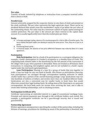 Par value
Transfer of funds, initiated by telephone or instruction from a computer terminal rather
than a check or draft.

Parallel Loan
Amount arbitrarily assigned by the corporate charter to one share of stock and printed on
the stock certificate. The par value represents the legal capital per share. There can be no
dividend declared that would cause the stockholders' equity to go below the par value of
the outstanding shares. Par value may be a minimum cushion of equity capital existing for
creditor protection. The par value is the amount per share entered in the capital stock
account. It is usually significantly lower than the market price per share.

Parity
   A. In foreign exchange trading, absence of a counterproposal to a bid or offer of another party. The
      term implies that both traders are dealing at exactly the same prices. Thus, they are at par or at
      parity.
   B. Purchasing power parity .
   C. In financial swaps, the absence of any price difference between two maturity dates of a swap
      agreement.

Participation
        Risk Participation: Sale by a bank of its participation in a contingent obligation, for
example, a bank's participation in a banker's acceptance or a standby letter of credit. The
originating bank remains liable to the beneficiary for the full amount of the transaction if
the obligor fails to pay when payment is demanded. These are treated as off-balance sheet
transactions in computing risk-weighted capital, and are not included in a bank's equity
capital under the risk-based capital guidelines.
        Loan Participation: Sharing of a loan by a group of banks that join together to
make a loan too large for any one bank to handle. Also known as participation financing,
loan participations are arranged through correspondent banking networks in which
smaller banks buy a portion of the overall financing package. Large syndications may run
into hundreds of millions of dollars, and involve more than one hundred different banks.
Syndications are also a convenient way for smaller banks to book loans that would
otherwise exceed their legal lending limits. By selling most of the financing to an upstream
correspondent, the local bank earns fee income from servicing the loan, and is able to
retain other banking relationships, such as checking accounts.

Participation Certificate (PC)
Certificate representing an undivided interest in a pool of conventional mortgage loans.
Principal and interest payments pass through to the certificate holders each month. For
example, a participation certificate can be a pass-through security that is issued and
guaranteed by.

Partnership Agreement
Written agreement among partners specifying the conduct of the partnership, including the
division of earnings, procedures for dividing up assets if the partnership is dissolved, and
 