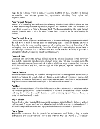 steps to be followed when a partner becomes disabled or dies. Investors in limited
partnerships also receive partnership agreements, detailing their rights and
responsibilities.

Pass-Through Account
Method of maintaining required reserves, whereby nonbank financial institutions are able
to meet reserve requirements by holding deposits in a member bank that maintains an
equivalent deposit at a Federal Reserve Bank. The bank maintaining the pass-through
account does not have to be in the same Federal Reserve District as the bank owning the
account.

Pass-Through Security
Security that passes payments from borrowers to investors as loan payments are collected.
Its cash flow is from a pool or pools of underlying loans. The issuer remits, or passes
through, to the investor monthly payments of principal and interest. Servicing of the
underlying loans is usually done by the seller, who is paid a servicing fee. Actual lives of
pass-through securities can be shorter than the stated maturity, because in periods of
falling interest rates, borrowers pay off their loans early.

Passbook Loan
Collateral loan secured by savings account up to the amount advanced to the borrower.
Also called a passbook loan, these are relatively secure and risk-free consumer loans. The
lender takes possession of the passbook, or places a hold on the account equal to, or greater
than, the amount of the loan, and has right of offset (set-off) against the funds in the
account.

Passive Investor
Investor who lends money but does not actively contribute to management. For example, a
limited partnership in a real estate development project. Passive investors may deduct
investment losses only if gains from such investments exceed their losses. Income earned
by passive investors may become subject to the alternative minimum tax.

Past Due
Loan payment not made as of the scheduled payment date, and subject to late charges after
an allowable grace period . Continued lateness is noted in the borrower's credit history,
and may be reported to a credit bureau or credit reporting agency. Past due loans are
reported on a bank's call report .

Pay to Bearer
Check, draft, or other negotiable instrument transferable to the holder by delivery, without
endorsement. A bearer bond, such as a bond with detachable coupons, is not registered in
the name of a particular owner and is payable to whomever receives it in good faith.

Pay to Order
Negotiable instrument that is payable by endorsement and delivery. Pay to order
instruments are usually written "Pay to the order of XYZ" or "Pay to XYZ or order."
 
