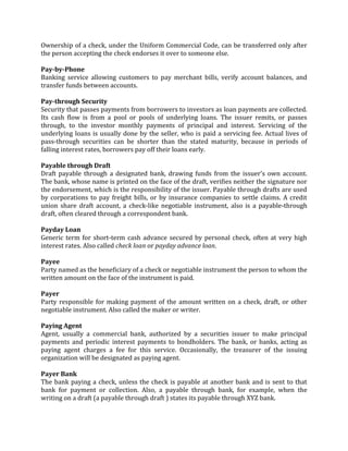 Ownership of a check, under the Uniform Commercial Code, can be transferred only after
the person accepting the check endorses it over to someone else.

Pay-by-Phone
Banking service allowing customers to pay merchant bills, verify account balances, and
transfer funds between accounts.

Pay-through Security
Security that passes payments from borrowers to investors as loan payments are collected.
Its cash flow is from a pool or pools of underlying loans. The issuer remits, or passes
through, to the investor monthly payments of principal and interest. Servicing of the
underlying loans is usually done by the seller, who is paid a servicing fee. Actual lives of
pass-through securities can be shorter than the stated maturity, because in periods of
falling interest rates, borrowers pay off their loans early.

Payable through Draft
Draft payable through a designated bank, drawing funds from the issuer's own account.
The bank, whose name is printed on the face of the draft, verifies neither the signature nor
the endorsement, which is the responsibility of the issuer. Payable through drafts are used
by corporations to pay freight bills, or by insurance companies to settle claims. A credit
union share draft account, a check-like negotiable instrument, also is a payable-through
draft, often cleared through a correspondent bank.

Payday Loan
Generic term for short-term cash advance secured by personal check, often at very high
interest rates. Also called check loan or payday advance loan.

Payee
Party named as the beneficiary of a check or negotiable instrument the person to whom the
written amount on the face of the instrument is paid.

Payer
Party responsible for making payment of the amount written on a check, draft, or other
negotiable instrument. Also called the maker or writer.

Paying Agent
Agent, usually a commercial bank, authorized by a securities issuer to make principal
payments and periodic interest payments to bondholders. The bank, or banks, acting as
paying agent charges a fee for this service. Occasionally, the treasurer of the issuing
organization will be designated as paying agent.

Payer Bank
The bank paying a check, unless the check is payable at another bank and is sent to that
bank for payment or collection. Also, a payable through bank, for example, when the
writing on a draft (a payable through draft ) states its payable through XYZ bank.
 