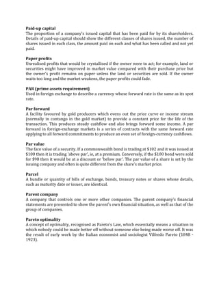 Paid-up capital
The proportion of a company's issued capital that has been paid for by its shareholders.
Details of paid-up capital should show the different classes of shares issued, the number of
shares issued in each class, the amount paid on each and what has been called and not yet
paid.

Paper profits
Unrealised profits that would be crystallised if the owner were to act; for example, land or
securities might have improved in market value compared with their purchase price but
the owner's profit remains on paper unless the land or securities are sold. If the owner
waits too long and the market weakens, the paper profits could fade.

PAR (prime assets requirement)
Used in foreign exchange to describe a currency whose forward rate is the same as its spot
rate.

Par forward
A facility favoured by gold producers which evens out the price curve or income stream
(normally in contango in the gold market) to provide a constant price for the life of the
transaction. This produces steady cashflow and also brings forward some income. A par
forward in foreign-exchange markets is a series of contracts with the same forward rate
applying to all forward commitments to produce an even set of foreign-currency cashflows.

Par value
The face value of a security. If a commonwealth bond is trading at $102 and it was issued at
$100 then it is trading 'above par', ie, at a premium. Conversely, if the $100 bond were sold
for $98 then it would be at a discount or 'below par'. The par value of a share is set by the
issuing company and often is quite different from the share's market price.

Parcel
A bundle or quantity of bills of exchange, bonds, treasury notes or shares whose details,
such as maturity date or issuer, are identical.

Parent company
A company that controls one or more other companies. The parent company's financial
statements are presented to show the parent's own financial situation, as well as that of the
group of companies.

Pareto optimality
A concept of optimality, recognised as Pareto's Law, which essentially means a situation in
which nobody could be made better off without someone else being made worse off. It was
the result of early work by the Italian economist and sociologist Vilfredo Pareto (1848 -
1923).
 