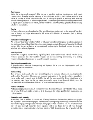 Pari passu
Latin for 'with equal progress'. The phrase is used to indicate simultaneous and equal
change or to describe similar ranking of securities or lenders; for example, when a new
issue of shares is made, they could be said to rank pari passu, ie, equally with existing
shares for the purposes of dividend payments. A common agreement between joint lenders
is a pari passu clause under which, in the event of a shortfall, they agree to share equally
whatever is available.

Parity
In financial terms, equality of value. The word has come to be used in the sense of 'one-for-
one' in foreign exchange. When the $A fell below 100 US cents, it was described as 'falling
below parity'.

Partial lookback option
An option with a time 'window' of 30 or 60 days when the strike price is set or adjusted at
the optimum level. After that, the option operates as normal. The cost of a partial lookback
option falls between that of a conventional option and a lookback option because its
window is for a limited period.

Participation
Similar to an option in structure, a participation contract includes a floor return and a
reduced exposure to a favourable outcome on the underlying instrument, or a ceiling
return with reduced exposure to an unfavourable outcome.

Participation certificate
A pass-through security representing an interest in a pool of instruments such as
mortgage-backed securities.

Partnership
Two or more individuals who have joined together to carry on a business, sharing in risks
and profits. As partnerships are not incorporated, each of the parties shares equally in
these risks and rewards and is liable for all the partnership's debts. Creditors of a
partnership can claim on the partners personally; there is no limited liability for the
partners as is available to shareholders of a limited liability company.

Pass a dividend
Not declare (pay) a dividend. A company would choose not to pay a dividend if it had made
no profit, if it had made a loss or if it intended to retain profits for investment or
restructuring.

Pass-through security
A security, such as a bond or certificate, that represents an interest in a pool of mortgages.
All payments from the mortgagors on the loans in the pool pass through to the certificate
holders to repay principal and interest. Mortgage-backed securities are the most common
type of pass-through security; these operate either as direct issues of pass-through
securities or as issues structured with a trustee. With direct issues the originator of the
 