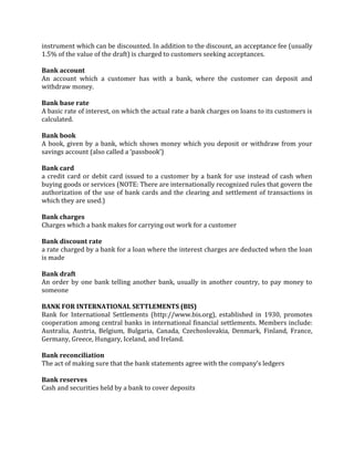 instrument which can be discounted. In addition to the discount, an acceptance fee (usually
1.5% of the value of the draft) is charged to customers seeking acceptances.

Bank account
An account which a customer has with a bank, where the customer can deposit and
withdraw money.

Bank base rate
A basic rate of interest, on which the actual rate a bank charges on loans to its customers is
calculated.

Bank book
A book, given by a bank, which shows money which you deposit or withdraw from your
savings account (also called a ‘passbook’)

Bank card
a credit card or debit card issued to a customer by a bank for use instead of cash when
buying goods or services (NOTE: There are internationally recognized rules that govern the
authorization of the use of bank cards and the clearing and settlement of transactions in
which they are used.)

Bank charges
Charges which a bank makes for carrying out work for a customer

Bank discount rate
a rate charged by a bank for a loan where the interest charges are deducted when the loan
is made

Bank draft
An order by one bank telling another bank, usually in another country, to pay money to
someone

BANK FOR INTERNATIONAL SETTLEMENTS (BIS)
Bank for International Settlements (http://www.bis.org), established in 1930, promotes
cooperation among central banks in international financial settlements. Members include:
Australia, Austria, Belgium, Bulgaria, Canada, Czechoslovakia, Denmark, Finland, France,
Germany, Greece, Hungary, Iceland, and Ireland.

Bank reconciliation
The act of making sure that the bank statements agree with the company’s ledgers

Bank reserves
Cash and securities held by a bank to cover deposits
 