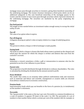 mortgage issues pass-through securities to investors, giving them beneficial ownership of
the underlying mortgage. The trustee structure interposes a third party which can be an
additional safeguard; in this case beneficial ownership of the mortgage passes to the
trustee and the trustee in turn issues pass-through securities which represent interests in
the underlying mortgage. The securities are marketed by the party originating the
mortgage.

Pay-back period
The length of time needed before an investment makes enough money to recoup the initial
outlay of cash.

Pay-off
The value of an option when it expires.

Pay-off diagram
A diagram showing an option's value at expiry relative to a range of underlying prices.

Payee
The person to whom a cheque or bill of exchange is made payable.

Paying bank
The bank on which a cheque is drawn (the bank whose name is printed on the cheque) and
which pays the amount for which the cheque is written and deducts that sum from the
customer's account.

Payola
Sometimes a reward, sometimes a bribe; a gift or remuneration to someone who has the
potential to use his or her influence in your favour.

Payout ratio
The proportion of profit distributed through dividends to ordinary shareholders. The ratio
is calculated by dividing the dividends by the amount earned in profit.

Peace dividend
The 'profit' that comes to an economy when political confrontation ends and resources
such as materials and labour and scientific, management or creative skills are diverted
from defence-related areas to economic construction.

Pension funds
Superannuation funds which pay out benefits in the form of a pension (ie, in instalments)
on the member's retirement.

Percentile
The 'top percentile' is the same as the top 1 per cent. Percentile is a common breakdown on
a scale of numbers. It appears 99 times in the scale 1 to 100. The percentile of a set of
numbers is that number below which a certain per cent of the numbers fall; for example, in
 
