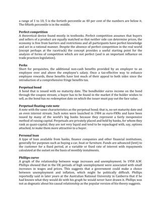 a range of 1 to 10, 5 is the fortieth percentile as 40 per cent of the numbers are below it.
The fiftieth percentile is in the middle.

Perfect competition
A theoretical device found mostly in textbooks. Perfect competition assumes that buyers
and sellers of a product are equally matched so that neither side can determine prices, the
economy is free from barriers and restrictions and all participants have perfect knowledge
and act in a rational manner. Despite the absence of perfect competition in the real world
(except perhaps at the racetrack) the concept provides a useful starting point for the
analysis of forms of competition which are not perfect (and is an important influence on
trade practices legislation).

Perks
Short for perquisites, the additional non-cash benefits provided by an employer to an
employee over and above the employee's salary. Once a tax-effective way to enhance
employee rewards, these benefits have lost much of their appeal to both sides since the
introduction of a comprehensive fringe benefits tax.

Perpetual bond
A bond that is issued with no maturity date. The bondholder earns income on the bond
through the coupon stream; a buyer has to be found in the market if the holder wishes to
sell, as the bond has no redemption date on which the issuer must pay out the face value.

Perpetual floating-rate note
A note with the same characteristics as the perpetual bond; that is, no set maturity date and
an even interest stream. Such notes were launched in 1984 as euro-FRNs and have been
issued by many of the world's big banks because they represent a fairly inexpensive
method of raising capital. Perpetuals are privately placed and held by banks, for whom they
rank as quasi-capital; they are not very liquid and tend to be repackaged with, say, options
attached, to make them more attractive to a buyer.

Personal loan
A type of loan available from banks, finance companies and other financial institutions,
generally for purposes such as buying a car, boat or furniture. Funds are advanced (lent) to
the customer for a fixed period, at a variable or fixed rate of interest with repayments
calculated at the outset on the basis of monthly instalments.

Phillips curve
A graph of the relationship between wage increases and unemployment. In 1958 A.W.
Phillips showed that in the UK periods of high unemployment were associated with small
increases in wages and prices. This suggests that a government could make a choice
between unemployment and inflation, which might be politically difficult. Phillips
reportedly said in later years at the Australian National University in Canberra that if he
had known what they would do with his graph he would never have drawn it. Phillips was
not as dogmatic about his causal relationship as the popular version of his theory suggests.
 