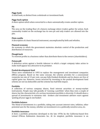 Piggy bank
A retail bank, as distinct from a wholesale or investment bank.

Piggy-back option
A share option which when converted to a share automatically creates another option.

Pit
The area on the trading floor of a futures exchange where traders gather for action. Each
commodity traded on the exchange has its own pit and only traders are allowed into the
pits.

Plain vanilla
A description of a basic financial instrument, uncomplicated by bells and whistles.

Planned economy
An economy in which the government maintains absolute control of the production and
distribution of resources.

Plough back
To reinvest profits in a business rather than distribute them to the owners (shareholders).

Poison pill
A defensive action against a hostile takeover in which a target company takes action to
make itself appear less attractive to its predator.

Pooled development fund
These were established in 1993 to replace the management and investment companies
(MICs) program. Based on the same concept, the scheme provides for a concessional
corporate tax rate of 15 per cent, can pay fully-franked dividends and its shares are free of
capital gains tax. However, losses incurred by investing in the pooled development fund
scheme are not tax deductible and the scheme has had little impact.

Portfolio
A collection of various company shares, fixed interest securities or money-market
instruments. People may talk grandly of 'running a portfolio' when they own a couple of
shares but the characteristic of a serious investment portfolio is diversity. It should show a
spread of investments to minimise risk - brokers and investment advisers warn against
'putting all your eggs in one basket'.

Portfolio balance
The blend of investments in a portfolio, taking into account interest rates, inflation, other
potential uses for the money, whether an investment is in a politically sensitive area, etc.

Portfolio insurance
A form a portfolio protection developed in the late 1970s by the California-based firm
Leland O'Brien Rubinstein Associates Inc. At its simplest, portfolio insurance is an
 