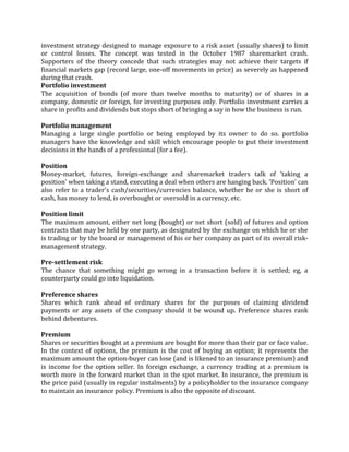 investment strategy designed to manage exposure to a risk asset (usually shares) to limit
or control losses. The concept was tested in the October 1987 sharemarket crash.
Supporters of the theory concede that such strategies may not achieve their targets if
financial markets gap (record large, one-off movements in price) as severely as happened
during that crash.
Portfolio investment
The acquisition of bonds (of more than twelve months to maturity) or of shares in a
company, domestic or foreign, for investing purposes only. Portfolio investment carries a
share in profits and dividends but stops short of bringing a say in how the business is run.

Portfolio management
Managing a large single portfolio or being employed by its owner to do so. portfolio
managers have the knowledge and skill which encourage people to put their investment
decisions in the hands of a professional (for a fee).

Position
Money-market, futures, foreign-exchange and sharemarket traders talk of 'taking a
position' when taking a stand, executing a deal when others are hanging back. 'Position' can
also refer to a trader's cash/securities/currencies balance, whether he or she is short of
cash, has money to lend, is overbought or oversold in a currency, etc.

Position limit
The maximum amount, either net long (bought) or net short (sold) of futures and option
contracts that may be held by one party, as designated by the exchange on which he or she
is trading or by the board or management of his or her company as part of its overall risk-
management strategy.

Pre-settlement risk
The chance that something might go wrong in a transaction before it is settled; eg, a
counterparty could go into liquidation.

Preference shares
Shares which rank ahead of ordinary shares for the purposes of claiming dividend
payments or any assets of the company should it be wound up. Preference shares rank
behind debentures.

Premium
Shares or securities bought at a premium are bought for more than their par or face value.
In the context of options, the premium is the cost of buying an option; it represents the
maximum amount the option-buyer can lose (and is likened to an insurance premium) and
is income for the option seller. In foreign exchange, a currency trading at a premium is
worth more in the forward market than in the spot market. In insurance, the premium is
the price paid (usually in regular instalments) by a policyholder to the insurance company
to maintain an insurance policy. Premium is also the opposite of discount.
 