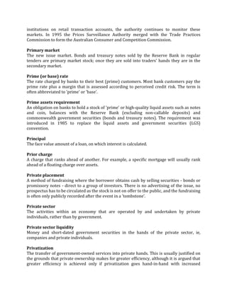 institutions on retail transaction accounts, the authority continues to monitor these
markets. In 1995 the Prices Surveillance Authority merged with the Trade Practices
Commission to form the Australian Consumer and Competition Commission.

Primary market
The new issue market. Bonds and treasury notes sold by the Reserve Bank in regular
tenders are primary market stock; once they are sold into traders' hands they are in the
secondary market.

Prime (or base) rate
The rate charged by banks to their best (prime) customers. Most bank customers pay the
prime rate plus a margin that is assessed according to perceived credit risk. The term is
often abbreviated to 'prime' or 'base'.

Prime assets requirement
An obligation on banks to hold a stock of 'prime' or high-quality liquid assets such as notes
and coin, balances with the Reserve Bank (excluding non-callable deposits) and
commonwealth government securities (bonds and treasury notes). The requirement was
introduced in 1985 to replace the liquid assets and government securities (LGS)
convention.

Principal
The face value amount of a loan, on which interest is calculated.

Prior charge
A charge that ranks ahead of another. For example, a specific mortgage will usually rank
ahead of a floating charge over assets.

Private placement
A method of fundraising where the borrower obtains cash by selling securities - bonds or
promissory notes - direct to a group of investors. There is no advertising of the issue, no
prospectus has to be circulated as the stock is not on offer to the public, and the fundraising
is often only publicly recorded after the event in a 'tombstone'.

Private sector
The activities within an economy that are operated by and undertaken by private
individuals, rather than by government.

Private sector liquidity
Money and short-dated government securities in the hands of the private sector, ie,
companies and private individuals.

Privatization
The transfer of government-owned services into private hands. This is usually justified on
the grounds that private ownership makes for greater efficiency, although it is argued that
greater efficiency is achieved only if privatization goes hand-in-hand with increased
 