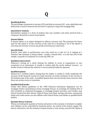 Q
Qualifying Ratios
The percentage of payment-to-income (P/I) and debt-to-income (D/I - also called Back-end
Ratio) that is used to measure the borrower’s capacity to repay the mortgage debt.

Quantitative Analysis
Quantitative analysis is a form of analysis that uses numbers and ratios derived from a
company’s financials to assess its prospects.

Quanto Option
A quanto option is an option designed to address currency risk. The premium the buyer
pays for the option is in the currency of the asset he is investing in. Yet if the option is
exercised, the investor receives any profit in his home (or reference).

Quartile Rank
Quartile rank refers to performance over time rated on a scale of 1-4. A ranking of 1
indicates that whatever is being ranked - usually a mutual fund - is in the top 25% of the
sample, a quartile of 2 indicates it is in the top 50%, etc.

Qualified endorsement
Endorser's writing on a check limiting his liability in event of nonpayment or non
acceptance of an instrument. It usually is written with the words without recourse , or
similar words to indicate the endorser is not secondarily liable for payment.

Qualified opinion
Opinion by a certified auditor, stating that the auditor is unable to verify completely the
accuracy of the financial records of a bank, because of certain omissions in the records or
the limited scope of the audit . A qualified opinion does not necessarily mean, however, that
there are serious errors or omissions.

Qualified thrift lender
Lender that follows guidelines of the 1989 Financial Institutions Regulatory Act for
mortgage lenders specializing in home mortgage finance. In exchange for holding 65% of
their portfolio in residential mortgages or mortgage-backed securities, such lenders may
borrow funds from their district Federal Home Loan Bank. Savings and loans, commercial
banks and credit unions can also affiliate with Federal Home Loan Banks as qualified thrift
lenders.

Quantity theory of money
Theory correlating the quantity of money and prices in the economy. It attempts to explain
how inflation can be controlled by monetary policy , by control of the money supply. The
theory's detractors cite the existence of quasi-money or near money, and also the ability of
 