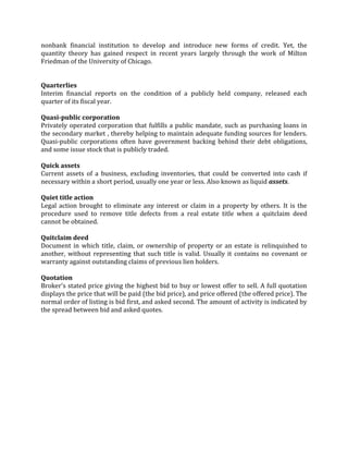 nonbank financial institution to develop and introduce new forms of credit. Yet, the
quantity theory has gained respect in recent years largely through the work of Milton
Friedman of the University of Chicago.


Quarterlies
Interim financial reports on the condition of a publicly held company, released each
quarter of its fiscal year.

Quasi-public corporation
Privately operated corporation that fulfills a public mandate, such as purchasing loans in
the secondary market , thereby helping to maintain adequate funding sources for lenders.
Quasi-public corporations often have government backing behind their debt obligations,
and some issue stock that is publicly traded.

Quick assets
Current assets of a business, excluding inventories, that could be converted into cash if
necessary within a short period, usually one year or less. Also known as liquid assets.

Quiet title action
Legal action brought to eliminate any interest or claim in a property by others. It is the
procedure used to remove title defects from a real estate title when a quitclaim deed
cannot be obtained.

Quitclaim deed
Document in which title, claim, or ownership of property or an estate is relinquished to
another, without representing that such title is valid. Usually it contains no covenant or
warranty against outstanding claims of previous lien holders.

Quotation
Broker's stated price giving the highest bid to buy or lowest offer to sell. A full quotation
displays the price that will be paid (the bid price), and price offered (the offered price). The
normal order of listing is bid first, and asked second. The amount of activity is indicated by
the spread between bid and asked quotes.
 