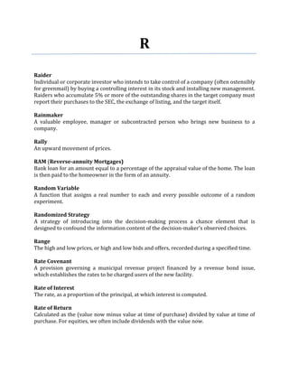 R
Raider
Individual or corporate investor who intends to take control of a company (often ostensibly
for greenmail) by buying a controlling interest in its stock and installing new management.
Raiders who accumulate 5% or more of the outstanding shares in the target company must
report their purchases to the SEC, the exchange of listing, and the target itself.

Rainmaker
A valuable employee, manager or subcontracted person who brings new business to a
company.

Rally
An upward movement of prices.

RAM (Reverse-annuity Mortgages)
Bank loan for an amount equal to a percentage of the appraisal value of the home. The loan
is then paid to the homeowner in the form of an annuity.

Random Variable
A function that assigns a real number to each and every possible outcome of a random
experiment.

Randomized Strategy
A strategy of introducing into the decision-making process a chance element that is
designed to confound the information content of the decision-maker's observed choices.

Range
The high and low prices, or high and low bids and offers, recorded during a specified time.

Rate Covenant
A provision governing a municipal revenue project financed by a revenue bond issue,
which establishes the rates to be charged users of the new facility.

Rate of Interest
The rate, as a proportion of the principal, at which interest is computed.

Rate of Return
Calculated as the (value now minus value at time of purchase) divided by value at time of
purchase. For equities, we often include dividends with the value now.
 