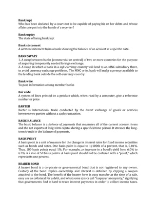 Bankrupt
Who has been declared by a court not to be capable of paying his or her debts and whose
affairs are put into the hands of a receiver?

Bankruptcy
The state of being bankrupt

Bank statement
A written statement from a bank showing the balance of an account at a specific date.

BANK SWAPS
1. A swap between banks (commercial or central) of two or more countries for the purpose
of acquiring temporarily needed foreign exchange.
2. A swap in which a bank in a soft-currency country will lend to an MNC subsidiary there,
to avoid currency exchange problems. The MNC or its bank will make currency available to
the lending bank outside the soft-currency country.

Bank wire
To pass information among member banks

Bar code
A system of lines printed on a product which, when read by a computer, give a reference
number or price

BARTER
Barter is international trade conducted by the direct exchange of goods or services
between two parties without a cash transaction.

BASIC BALANCE
The basic balance is a balance of payments that measures all of the current account items
and the net exports of long-term capital during a specified time period. It stresses the long-
term trends in the balance of payments.

BASIS POINT
A basis point is a unit of measure for the change in interest rates for fixed income securities
such as bonds and notes. One basis point is equal to 1/100th of a percent, that is, 0.01%.
Thus, 100 basis points equal 1%. For example, an increase in a bond’s yield from 6.0% to
6.5% is a rise of 50 basis points. A basis point should not be confused with a “point,” which
represents one percent.

BEARER BOND
A bearer bond is a corporate or governmental bond that is not registered to any owner.
Custody of the bond implies ownership, and interest is obtained by clipping a coupon
attached to the bond. The benefit of the bearer form is easy transfer at the time of a sale,
easy use as collateral for a debt, and what some cynics call “taxpayer anonymity,” signifying
that governments find it hard to trace interest payments in order to collect income taxes.
 