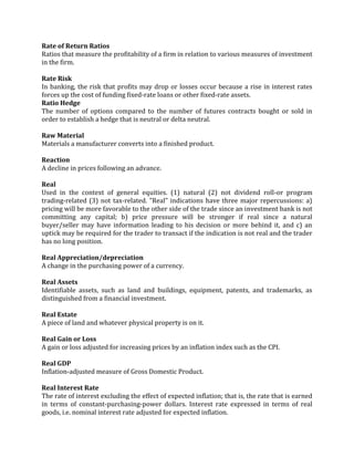 Rate of Return Ratios
Ratios that measure the profitability of a firm in relation to various measures of investment
in the firm.

Rate Risk
In banking, the risk that profits may drop or losses occur because a rise in interest rates
forces up the cost of funding fixed-rate loans or other fixed-rate assets.
Ratio Hedge
The number of options compared to the number of futures contracts bought or sold in
order to establish a hedge that is neutral or delta neutral.

Raw Material
Materials a manufacturer converts into a finished product.

Reaction
A decline in prices following an advance.

Real
Used in the context of general equities. (1) natural (2) not dividend roll-or program
trading-related (3) not tax-related. "Real" indications have three major repercussions: a)
pricing will be more favorable to the other side of the trade since an investment bank is not
committing any capital; b) price pressure will be stronger if real since a natural
buyer/seller may have information leading to his decision or more behind it, and c) an
uptick may be required for the trader to transact if the indication is not real and the trader
has no long position.

Real Appreciation/depreciation
A change in the purchasing power of a currency.

Real Assets
Identifiable assets, such as land and buildings, equipment, patents, and trademarks, as
distinguished from a financial investment.

Real Estate
A piece of land and whatever physical property is on it.

Real Gain or Loss
A gain or loss adjusted for increasing prices by an inflation index such as the CPI.

Real GDP
Inflation-adjusted measure of Gross Domestic Product.

Real Interest Rate
The rate of interest excluding the effect of expected inflation; that is, the rate that is earned
in terms of constant-purchasing-power dollars. Interest rate expressed in terms of real
goods, i.e. nominal interest rate adjusted for expected inflation.
 