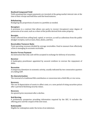Realized Compound Yield
Yield assuming that coupon payments are invested at the going market interest rate at the
time of their receipt and held thus until the bond matures.

Rebalancing
Realigning the proportions of assets in a portfolio as needed.

Recapture
A provision in a contract that allows one party to recover (recapture) some degree of
possession of an asset, such as a share of the profits derived from some property.

Receipts
Funds collected from selling land, capital, or services, as well as collections from the public
(budget receipts), such as taxes, fines, duties, and fees.

Receivables Turnover Ratio
Total operating revenues divided by average receivables. Used to measure how effectively
a firm is managing its accounts receivable.

Receive Versus Payment
An instruction that only cash will be accepted in exchange for delivery of securities.

Receiver
A bankruptcy practitioner appointed by secured creditors to oversee the repayment of
debts.

Recession
A temporary downturn in economic activity, usually indicated by two consecutive quarters
of a falling GDP.

Re-characterization
The reversal of a traditional IRA contribution or conversion into a Roth IRA, or vice versa.

Recovery
The use of depreciation of assets to offset costs; or a new period of rising securities prices
after a period of declining security values.

Recovery
An upward price movement after a decline.

Red Herring
A preliminary prospectus providing information required by the SEC. It excludes the
offering price and the coupon of the new issue.

Redeemable
Eligible for redemption under the terms of an indenture.
 