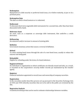 Redemption
Repayment of a debt security or preferred stock issue, at or before maturity, at par or at a
premium price.

Redemption Date
The date on which a bond matures or is redeemed.

Rediscount
To discount short-term negotiable debt instruments for a second time, after they have been
discounted with a bank.

Reference Asset
An asset, such as a corporate or sovereign debt instrument, that underlies a credit
derivative.

Refinancing
An extension and/or increase in amount of existing debt.

Reflation
Government monetary action that causes a reversal of deflation.

Refund
To retire existing bond issues through the sale of a new bond issue, usually to reduce the
interest rate being paid

Refundable
Eligible for refunding under the terms of a bond indenture.

Registered Owner
An individual or organization to whom certificates are directly issued and who, as a result,
is recorded on the corporation's security holder records (as maintained by the transfer
agent).

Registrar
Financial institution appointed to record issue and ownership of company securities.

Registration
In the securities market describes process set up pursuant to the Securities Exchange Acts
of 1933 and 1934 whereby securities that are to be sold to the public are reviewed by the
SEC.

Regression Analysis
A statistical technique that can be used to estimate relationships between variables.
 