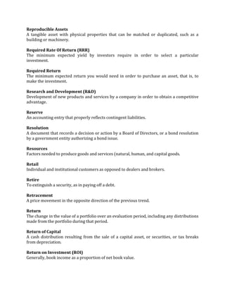 Reproducible Assets
A tangible asset with physical properties that can be matched or duplicated, such as a
building or machinery.

Required Rate Of Return (RRR)
The minimum expected yield by investors require in order to select a particular
investment.

Required Return
The minimum expected return you would need in order to purchase an asset, that is, to
make the investment.

Research and Development (R&D)
Development of new products and services by a company in order to obtain a competitive
advantage.

Reserve
An accounting entry that properly reflects contingent liabilities.

Resolution
A document that records a decision or action by a Board of Directors, or a bond resolution
by a government entity authorizing a bond issue.

Resources
Factors needed to produce goods and services (natural, human, and capital goods.

Retail
Individual and institutional customers as opposed to dealers and brokers.

Retire
To extinguish a security, as in paying off a debt.

Retracement
A price movement in the opposite direction of the previous trend.

Return
The change in the value of a portfolio over an evaluation period, including any distributions
made from the portfolio during that period.

Return of Capital
A cash distribution resulting from the sale of a capital asset, or securities, or tax breaks
from depreciation.

Return on Investment (ROI)
Generally, book income as a proportion of net book value.
 