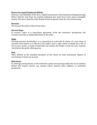 Return On Capital Employed (ROCE)
Indicator of profitability of the firm's capital investments. Determined by dividing Earnings
Before Interest and Taxes by (capital employed plus short-term loans minus intangible
assets). The idea is that this ratio should at least be greater than the cost of borrowing.

Revenue
The income the nation collects from taxes.

Reverse Repo
In essence, refers to a repurchase agreement. From the customer's perspective, the
customer provides a collateralized loan to the seller.

Right
Privilege granted shareholders of a corporation to subscribe to shares of a new issue of
common stock before it is offered to the public. Such a right, which normally has a life of
two to four weeks, is freely transferable and entitles the holder to buy the new common
stock below the public offering price.

Risk
Often defined as the standard deviation of the return on total investment. Degree of
uncertainty of return on an asset.

Risk Factor
In arbitrage pricing theory or the multi beta capital asset pricing model, the set of common
factors that impact returns, e.g., market return, interest rates, inflation, or industrial
production.
 
