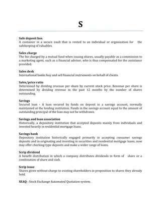S
Safe deposit box
A container in a secure vault that is rented to an individual or organization for      the
safekeeping of valuables.

Sales charge
The fee charged by a mutual fund when issuing shares, usually payable as a commission to
a marketing agent, such as a financial advisor, who is thus compensated for the assistance
provided.

Sales desk
International banks buy and sell financial instruments on behalf of clients.

Sales/price ratio
Determined by dividing revenue per share by current stock price. Revenue per share is
determined by dividing revenue in the past 12 months by the number of shares
outstanding.

Savings
Secured loan - A loan secured by funds on deposit in a savings account, normally
maintained at the lending institution. Funds in the savings account equal to the amount of
outstanding principal of the loan may not be withdrawn.

Savings and loan association
Historically, a depository institution that accepted deposits mainly from individuals and
invested heavily in residential mortgage loans.

Savings bank
Depository institution historically engaged primarily in accepting consumer savings
deposits and in originating and investing in securities and residential mortgage loans; now
may offer checking-type deposits and make a wider range of loans.

Scrip dividend
A benefit distribution in which a company distributes dividends in form of      share or a
combination of share and cash.

Scrip issue
Shares given without charge to existing shareholders in proposition to shares they already
hold.

SEAQ - Stock Exchange Automated Quotation system.
 
