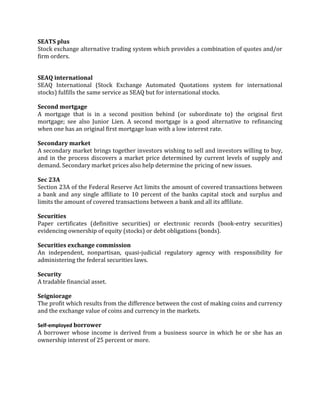 SEATS plus
Stock exchange alternative trading system which provides a combination of quotes and/or
firm orders.


SEAQ international
SEAQ International (Stock Exchange Automated Quotations system for international
stocks) fulfills the same service as SEAQ but for international stocks.

Second mortgage
A mortgage that is in a second position behind (or subordinate to) the original first
mortgage; see also Junior Lien. A second mortgage is a good alternative to refinancing
when one has an original first mortgage loan with a low interest rate.

Secondary market
A secondary market brings together investors wishing to sell and investors willing to buy,
and in the process discovers a market price determined by current levels of supply and
demand. Secondary market prices also help determine the pricing of new issues.

Sec 23A
Section 23A of the Federal Reserve Act limits the amount of covered transactions between
a bank and any single affiliate to 10 percent of the banks capital stock and surplus and
limits the amount of covered transactions between a bank and all its affiliate.

Securities
Paper certificates (definitive securities) or electronic records (book-entry securities)
evidencing ownership of equity (stocks) or debt obligations (bonds).

Securities exchange commission
An independent, nonpartisan, quasi-judicial regulatory agency with responsibility for
administering the federal securities laws.

Security
A tradable financial asset.

Seigniorage
The profit which results from the difference between the cost of making coins and currency
and the exchange value of coins and currency in the markets.

Self-employed borrower
A borrower whose income is derived from a business source in which he or she has an
ownership interest of 25 percent or more.
 