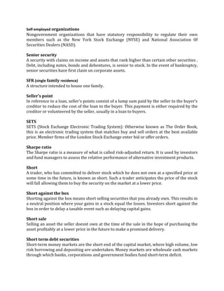 Self-employed organizations
Nongovernment organizations that have statutory responsibility to regulate their own
members such as the New York Stock Exchange (NYSE) and National Association Of
Securities Dealers (NASD).

Senior security
A security with claims on income and assets that rank higher than certain other securities .
Debt, including notes, bonds and debentures, is senior to stock. In the event of bankruptcy,
senior securities have first claim on corporate assets.

SFR (single family residence)
A structure intended to house one family.

Seller’s point
In reference to a loan, seller’s points consist of a lump sum paid by the seller to the buyer’s
creditor to reduce the cost of the loan to the buyer. This payment is either required by the
creditor or volunteered by the seller, usually in a loan to buyers.

SETS
SETS (Stock Exchange Electronic Trading System): Otherwise known as The Order Book,
this is an electronic trading system that matches buy and sell orders at the best available
price. Member firms of the London Stock Exchange enter bid or offer orders.

Sharpe ratio
The Sharpe ratio is a measure of what is called risk-adjusted return. It is used by investors
and fund managers to assess the relative performance of alternative investment products.

Short
A trader, who has committed to deliver stock which he does not own at a specified price at
some time in the future, is known as short. Such a trader anticipates the price of the stock
will fall allowing them to buy the security on the market at a lower price.

Short against the box
Shorting against the box means short selling securities that you already own. This results in
a neutral position where your gains in a stock equal the losses. Investors short against the
box in order to delay a taxable event such as delaying capital gains.

Short sale
Selling an asset the seller doesnt own at the time of the sale in the hope of purchasing the
asset profitably at a lower price in the future to make a promised delivery.

Short term debt securities
Short-term money markets are the short end of the capital market, where high volume, low
risk borrowing and depositing are undertaken. Money markets are wholesale cash markets
through which banks, corporations and government bodies fund short-term deficit.
 