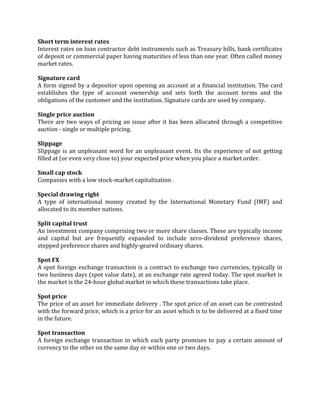 Short term interest rates
Interest rates on loan contractor debt instruments such as Treasury bills, bank certificates
of deposit or commercial paper having maturities of less than one year. Often called money
market rates.

Signature card
A form signed by a depositor upon opening an account at a financial institution. The card
establishes the type of account ownership and sets forth the account terms and the
obligations of the customer and the institution. Signature cards are used by company.

Single price auction
There are two ways of pricing an issue after it has been allocated through a competitive
auction - single or multiple pricing.

Slippage
Slippage is an unpleasant word for an unpleasant event. Its the experience of not getting
filled at (or even very close to) your expected price when you place a market order.

Small cap stock
Companies with a low stock-market capitalization .

Special drawing right
A type of international money created by the International Monetary Fund (IMF) and
allocated to its member nations.

Split capital trust
An investment company comprising two or more share classes. These are typically income
and capital but are frequently expanded to include zero-dividend preference shares,
stepped preference shares and highly-geared ordinary shares.

Spot FX
A spot foreign exchange transaction is a contract to exchange two currencies, typically in
two business days (spot value date), at an exchange rate agreed today. The spot market is
the market is the 24-hour global market in which these transactions take place.

Spot price
The price of an asset for immediate delivery . The spot price of an asset can be contrasted
with the forward price, which is a price for an asset which is to be delivered at a fixed time
in the future.

Spot transaction
A foreign exchange transaction in which each party promises to pay a certain amount of
currency to the other on the same day or within one or two days.
 