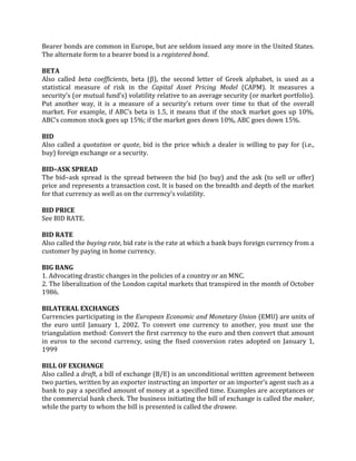 Bearer bonds are common in Europe, but are seldom issued any more in the United States.
The alternate form to a bearer bond is a registered bond.

BETA
Also called beta coefficients, beta (β), the second letter of Greek alphabet, is used as a
statistical measure of risk in the Capital Asset Pricing Model (CAPM). It measures a
security’s (or mutual fund’s) volatility relative to an average security (or market portfolio).
Put another way, it is a measure of a security’s return over time to that of the overall
market. For example, if ABC’s beta is 1.5, it means that if the stock market goes up 10%,
ABC’s common stock goes up 15%; if the market goes down 10%, ABC goes down 15%.

BID
Also called a quotation or quote, bid is the price which a dealer is willing to pay for (i.e.,
buy) foreign exchange or a security.

BID–ASK SPREAD
The bid–ask spread is the spread between the bid (to buy) and the ask (to sell or offer)
price and represents a transaction cost. It is based on the breadth and depth of the market
for that currency as well as on the currency’s volatility.

BID PRICE
See BID RATE.

BID RATE
Also called the buying rate, bid rate is the rate at which a bank buys foreign currency from a
customer by paying in home currency.

BIG BANG
1. Advocating drastic changes in the policies of a country or an MNC.
2. The liberalization of the London capital markets that transpired in the month of October
1986.

BILATERAL EXCHANGES
Currencies participating in the European Economic and Monetary Union (EMU) are units of
the euro until January 1, 2002. To convert one currency to another, you must use the
triangulation method: Convert the first currency to the euro and then convert that amount
in euros to the second currency, using the fixed conversion rates adopted on January 1,
1999

BILL OF EXCHANGE
Also called a draft, a bill of exchange (B/E) is an unconditional written agreement between
two parties, written by an exporter instructing an importer or an importer’s agent such as a
bank to pay a specified amount of money at a specified time. Examples are acceptances or
the commercial bank check. The business initiating the bill of exchange is called the maker,
while the party to whom the bill is presented is called the drawee.
 