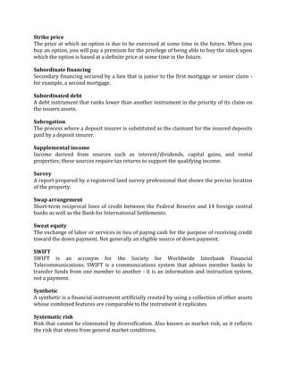 Strike price
The price at which an option is due to be exercised at some time in the future. When you
buy an option, you will pay a premium for the privilege of being able to buy the stock upon
which the option is based at a definite price at some time in the future.

Subordinate financing
Secondary financing secured by a lien that is junior to the first mortgage or senior claim -
for example, a second mortgage.

Subordinated debt
A debt instrument that ranks lower than another instrument in the priority of its claim on
the issuers assets.

Subrogation
The process where a deposit insurer is substituted as the claimant for the insured deposits
paid by a deposit insurer.

Supplemental income
Income derived from sources such as interest/dividends, capital gains, and rental
properties; these sources require tax returns to support the qualifying income.

Survey
A report prepared by a registered land survey professional that shows the precise location
of the property.

Swap arrangement
Short-term reciprocal lines of credit between the Federal Reserve and 14 foreign central
banks as well as the Bank for International Settlements.

Sweat equity
The exchange of labor or services in lieu of paying cash for the purpose of receiving credit
toward the down payment. Not generally an eligible source of down payment.

SWIFT
SWIFT is an acronym for the Society for Worldwide Interbank Financial
Telecommunications. SWIFT is a communications system that advises member banks to
transfer funds from one member to another - it is an information and instruction system,
not a payment.

Synthetic
A synthetic is a financial instrument artificially created by using a collection of other assets
whose combined features are comparable to the instrument it replicates.

Systematic risk
Risk that cannot be eliminated by diversification. Also known as market risk, as it reflects
the risk that stems from general market conditions.
 