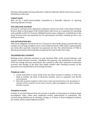discount, which public housing authorities could not otherwise afford, and in turn accepts a
limited loss on the deal.

TARGET RATE
Rate set by a bank's Asset-Liability Committee as a desirable objective in repricing
maturing deposits or loans.

TAX AND LOAN ACCOUNT
Account in a private-sector depository institution, held in the name of the district Federal
Reserve Bank as fiscal agent of the United States, that serves as a repository for operating
cash available to the U.S. Treasury. Withheld income taxes, employers' contributions to the
Social Security fund, and payments for U.S. government securities routinely go into a tax
and loan account.

TAX ANTICIPATION BILL
Short-term obligation issued by the U.S. Treasury to raise funds during a period when tax
receipts are not large enough to cover current disbursements. TABs mature approximately
one week after quarterly corporate tax payments are due. The attractiveness of TABs is
that the government will accept them in payment for taxes at their face value.


TELEPHONE BILL PAYMENT
Banking service allowing customers to pay merchant bills, verify account balances, and
transfer funds between accounts. Telephone bill payment was popularized in the mid-
1970s by savings and loan associations that wanted to offer their customers transaction
accounts even though, at the time, they legally couldn't offer checking accounts, so the
payments were instead taken out of savings accounts.


Telephone order
   1. verbal instruction to move funds from one bank account to another, or from one
      bank to another, by check or electronic transfer, such as a payment over the fed
      wire network.
   2. Mail-order purchase charged to a bank card or travel and entertainment card. No signature is
      required, and the customer has the same consumer rights and obligations as when making a
      purchase in person


Telephone transfer
Transfer of account balances from one account to another or from payer to recipient made
by telephone order, rather than traditional written authorization or instrument. The
accounts being debited can be checking, savings, or, if three or fewer telephone transfers
per month, money market deposit accounts.
 