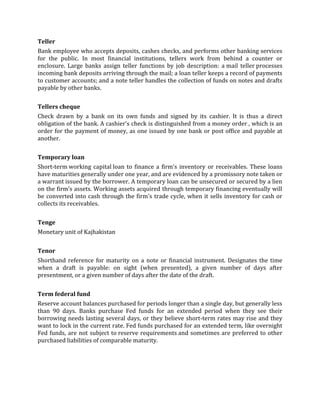Teller
Bank employee who accepts deposits, cashes checks, and performs other banking services
for the public. In most financial institutions, tellers work from behind a counter or
enclosure. Large banks assign teller functions by job description: a mail teller processes
incoming bank deposits arriving through the mail; a loan teller keeps a record of payments
to customer accounts; and a note teller handles the collection of funds on notes and drafts
payable by other banks.


Tellers cheque
Check drawn by a bank on its own funds and signed by its cashier. It is thus a direct
obligation of the bank. A cashier's check is distinguished from a money order , which is an
order for the payment of money, as one issued by one bank or post office and payable at
another.


Temporary loan
Short-term working capital loan to finance a firm's inventory or receivables. These loans
have maturities generally under one year, and are evidenced by a promissory note taken or
a warrant issued by the borrower. A temporary loan can be unsecured or secured by a lien
on the firm's assets. Working assets acquired through temporary financing eventually will
be converted into cash through the firm's trade cycle, when it sells inventory for cash or
collects its receivables.


Tenge
Monetary unit of Kajhakistan


Tenor
Shorthand reference for maturity on a note or financial instrument. Designates the time
when a draft is payable: on sight (when presented), a given number of days after
presentment, or a given number of days after the date of the draft.


Term federal fund
Reserve account balances purchased for periods longer than a single day, but generally less
than 90 days. Banks purchase Fed funds for an extended period when they see their
borrowing needs lasting several days, or they believe short-term rates may rise and they
want to lock in the current rate. Fed funds purchased for an extended term, like overnight
Fed funds, are not subject to reserve requirements and sometimes are preferred to other
purchased liabilities of comparable maturity.
 