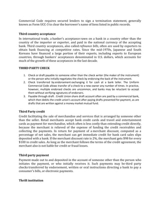 Commercial Code requires secured lenders to sign a termination statement, generally
known as Form UCC-3 to clear the borrower's name of liens listed in public records.


Third country acceptance
In international trade, a banker's acceptance rawn on a bank in a country other than the
country of the importer or exporter, and paid in the national currency of the accepting
bank. Third country acceptances, also called refinance bills, often are used by exporters to
obtain bank financing at competitive rates. Since the mid-1970s, Japanese and South
Koreans have financed a large portion of their exports, including exports to European
countries, through bankers' acceptances denominated in U.S. dollars, which accounts for
much of the growth of these acceptances in the last decade.

THIRD PARTY CHECK

   1. Check or draft payable to someone other than the check writer (the maker of the instrument)
      or the person who initially negotiates the check by endorsing the back of the instrument.
   2. Check transferred by endorsement exchanging it for cash at a bank teller. The Uniform
      Commercial Code allows transfer of a check to a new owner any number of times. In practice,
      however, multiple endorsed checks are uncommon, and banks may be reluctant to accept
      them without verifying signatures of endorsers.
   3. Payable through draft . Credit Union share draft account often are paid by a commercial bank,
      which then debits the credit union's account after paying drafts presented for payment, as are
      drafts that are written against a money market mutual fund.

Third Party credit
Credit facilitating the sale of merchandise and services that is arranged by someone other
than the seller. Retail merchants accept bank credit cards and travel and entertainment
cards as payment for merchandise, which often is less costly than extending credit directly,
because the merchant is relieved of the expense of funding the credit receivables and
collecting the payments. In return for payment of a merchant discount, computed as a
percentage of net sales, the merchant can get immediate credit for bank card sales slips
deposited with a bank. If the merchant discount rate is 2%, the merchant gets $98 for every
$100 in credit sales. As long as the merchant follows the terms of the credit agreement, the
merchant also is not liable for credit or fraud losses.


Third party payment
Payment made out to and deposited in the account of someone other than the person who
initiates the payment, or who initially receives it. Such payments may be third party
checks transferred by endorsement, written or oral instructions directing a bank to pay a
consumer's bills, or electronic payments.


Thrift institution
 