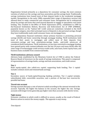Organization formed primarily as a depository for consumer savings, the most common
varieties of which are the savings and loan association and the savings bank. Traditionally,
savings institutions have loaned most of their deposit funds in the residential mortgage
market. Deregulation in the early 1980s expanded their range of depository services and
allowed them to make commercial and consumer loans. Deregulation led to widespread
abuse by savings and loans that used insured deposits to engage in speculative real estate
lending. This resulted in the Office of Thrift Supervision (OTS) , established in 1989 by
the Financial Institutions Reform, Recovery and Enforcement Act of 1989 (FIRREA) ,
popularly known as the "bailout bill." credit union are sometimes included in the thrift
institution category, since their principal source of deposits is also personal savings, though
they have traditionally made small consumer loans, not mortgage loans.
       ii)depository financial institution whose primary function is promoting personal
savings (thrift) and home ownership through mortgage lending. Thrift institutions hold
most of their assets in mortgages and collect most of their deposits from
consumers. savings and loan associations savings banks , and credit unions are all
considered thrift institutions. Thrift institutions, at one time restricted to mortgage lending,
have gained parity with commercialbanks over the last 20 years and many thrifts offer the
same range of nonmortgage credit services-credit cards, auto loans, home equity loans, and
business loans-available from commercial banks.

Thrift institutions advisory council
Advisory body established by the Monetary Control Act of 1980 to advise the Federal
Reserve Board of Governors on the needs of savings institutions. This panel is composed
of representatives of savings banks, savings and loan associations, and credit unions.

Tier 1
Bank equity capital, also called core capital, supporting bank lending. Tier 1 capital
includes common stock and retained bank earnings.

Tier 2
Secondary source of bank capital financing banking activities. Tier 2 capital includes
subordinated debt, convertible securities, and a portion of the loan loss reserves for
possible bad loans.

Tiered rate account
Savings account that pays a rate of interest scaled according to the amount invested in the
account. Typically, the higher the balance in the account, the higher the rate. Savings
accounts with longer terms generally pay higher rates than accounts with shorter terms.

Tight money
Economic condition in which credit is difficult to secure, usually as the result of Federal
Reserve action to restrict the money supply . The opposite is easy money.


Time deposit
 