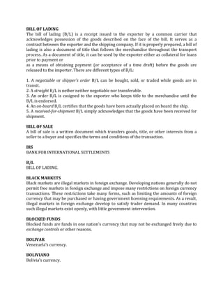 BILL OF LADING
The bill of lading (B/L) is a receipt issued to the exporter by a common carrier that
acknowledges possession of the goods described on the face of the bill. It serves as a
contract between the exporter and the shipping company. If it is properly prepared, a bill of
lading is also a document of title that follows the merchandise throughout the transport
process. As a document of title, it can be used by the exporter either as collateral for loans
prior to payment or
as a means of obtaining payment (or acceptance of a time draft) before the goods are
released to the importer. There are different types of B/L:

1. A negotiable or shipper’s order B/L can be bought, sold, or traded while goods are in
transit.
2. A straight B/L is nether neither negotiable nor transferable.
3. An order B/L is cosigned to the exporter who keeps title to the merchandise until the
B/L is endorsed.
4. An on-board B/L certifies that the goods have been actually placed on board the ship.
5. A received-for-shipment B/L simply acknowledges that the goods have been received for
shipment.

BILL OF SALE
A bill of sale is a written document which transfers goods, title, or other interests from a
seller to a buyer and specifies the terms and conditions of the transaction.

BIS
BANK FOR INTERNATIONAL SETTLEMENTS

B/L
BILL OF LADING.

BLACK MARKETS
Black markets are illegal markets in foreign exchange. Developing nations generally do not
permit free markets in foreign exchange and impose many restrictions on foreign currency
transactions. These restrictions take many forms, such as limiting the amounts of foreign
currency that may be purchased or having government licensing requirements. As a result,
illegal markets in foreign exchange develop to satisfy trader demand. In many countries
such illegal markets exist openly, with little government intervention.

BLOCKED FUNDS
Blocked funds are funds in one nation’s currency that may not be exchanged freely due to
exchange controls or other reasons.

BOLIVAR
Venezuela’s currency.

BOLIVIANO
Bolivia’s currency.
 