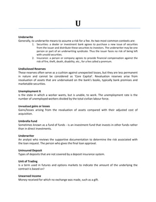 U
Underwrite
Generally, to underwrite means to assume a risk for a fee. Its two most common contexts are:
           1. Securities: a dealer or investment bank agrees to purchase a new issue of securities
              from the issuer and distribute these securities to investors. The underwriter may be one
              person or part of an underwriting syndicate. Thus the issuer faces no risk of being left
              with unsold securities.
           2. Insurance: a person or company agrees to provide financial compensation against the
              risk of fire, theft, death, disability, etc., for a fee called a premium.

Undisclosed Reserves
These reserves often serve as a cushion against unexpected losses, but they are less permanent
in nature and cannot be considered as ‘Core Capital’. Revaluation reserves arise from
revaluation of assets that are undervalued on the bank’s books, typically bank premises and
marketable securities.

Unemployment It
Is the state in which a worker wants, but is unable, to work. The unemployment rate is the
number of unemployed workers divided by the total civilian labour force.

Unrealized gains or losses
Gains/losses arising from the revaluation of assets compared with their adjusted cost of
acquisition.

Umbrella Fund
Sometimes known as a fund of funds - is an investment fund that invests in other funds rather
than in direct investments.

Underwriter
An analyst who reviews the supportive documentation to determine the risk associated with
the loan request. The person who gives the final loan approval.

Uninsured Deposit
Types of deposits that are not covered by a deposit insurance system.

Unit of Trading
Is a term used in futures and options markets to indicate the amount of the underlying the
contract is based on?

Unearned Income
Money received for which no exchange was made, such as a gift.
 