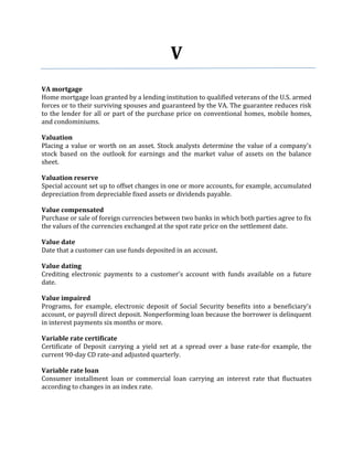 V
VA mortgage
Home mortgage loan granted by a lending institution to qualified veterans of the U.S. armed
forces or to their surviving spouses and guaranteed by the VA. The guarantee reduces risk
to the lender for all or part of the purchase price on conventional homes, mobile homes,
and condominiums.

Valuation
Placing a value or worth on an asset. Stock analysts determine the value of a company's
stock based on the outlook for earnings and the market value of assets on the balance
sheet.

Valuation reserve
Special account set up to offset changes in one or more accounts, for example, accumulated
depreciation from depreciable fixed assets or dividends payable.

Value compensated
Purchase or sale of foreign currencies between two banks in which both parties agree to fix
the values of the currencies exchanged at the spot rate price on the settlement date.

Value date
Date that a customer can use funds deposited in an account.

Value dating
Crediting electronic payments to a customer's account with funds available on a future
date.

Value impaired
Programs, for example, electronic deposit of Social Security benefits into a beneficiary's
account, or payroll direct deposit. Nonperforming loan because the borrower is delinquent
in interest payments six months or more.

Variable rate certificate
Certificate of Deposit carrying a yield set at a spread over a base rate-for example, the
current 90-day CD rate-and adjusted quarterly.

Variable rate loan
Consumer installment loan or commercial loan carrying an interest rate that fluctuates
according to changes in an index rate.
 