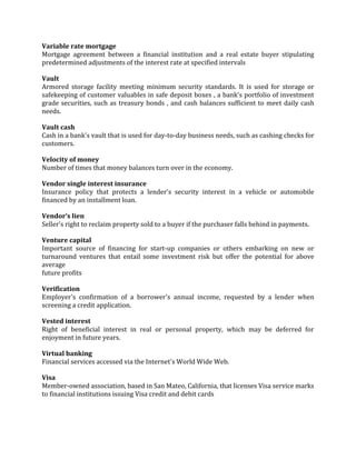 Variable rate mortgage
Mortgage agreement between a financial institution and a real estate buyer stipulating
predetermined adjustments of the interest rate at specified intervals

Vault
Armored storage facility meeting minimum security standards. It is used for storage or
safekeeping of customer valuables in safe deposit boxes , a bank's portfolio of investment
grade securities, such as treasury bonds , and cash balances sufficient to meet daily cash
needs.

Vault cash
Cash in a bank's vault that is used for day-to-day business needs, such as cashing checks for
customers.

Velocity of money
Number of times that money balances turn over in the economy.

Vendor single interest insurance
Insurance policy that protects a lender's security interest in a vehicle or automobile
financed by an installment loan.

Vendor’s lien
Seller's right to reclaim property sold to a buyer if the purchaser falls behind in payments.

Venture capital
Important source of financing for start-up companies or others embarking on new or
turnaround ventures that entail some investment risk but offer the potential for above
average
future profits

Verification
Employer's confirmation of a borrower's annual income, requested by a lender when
screening a credit application.

Vested interest
Right of beneficial interest in real or personal property, which may be deferred for
enjoyment in future years.

Virtual banking
Financial services accessed via the Internet's World Wide Web.

Visa
Member-owned association, based in San Mateo, California, that licenses Visa service marks
to financial institutions issuing Visa credit and debit cards
 
