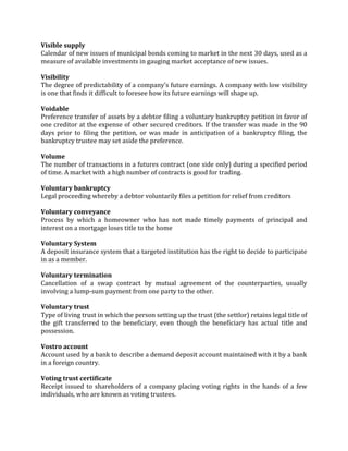 Visible supply
Calendar of new issues of municipal bonds coming to market in the next 30 days, used as a
measure of available investments in gauging market acceptance of new issues.

Visibility
The degree of predictability of a company’s future earnings. A company with low visibility
is one that finds it difficult to foresee how its future earnings will shape up.

Voidable
Preference transfer of assets by a debtor filing a voluntary bankruptcy petition in favor of
one creditor at the expense of other secured creditors. If the transfer was made in the 90
days prior to filing the petition, or was made in anticipation of a bankruptcy filing, the
bankruptcy trustee may set aside the preference.

Volume
The number of transactions in a futures contract (one side only) during a specified period
of time. A market with a high number of contracts is good for trading.

Voluntary bankruptcy
Legal proceeding whereby a debtor voluntarily files a petition for relief from creditors

Voluntary conveyance
Process by which a homeowner who has not made timely payments of principal and
interest on a mortgage loses title to the home

Voluntary System
A deposit insurance system that a targeted institution has the right to decide to participate
in as a member.

Voluntary termination
Cancellation of a swap contract by mutual agreement of the counterparties, usually
involving a lump-sum payment from one party to the other.

Voluntary trust
Type of living trust in which the person setting up the trust (the settlor) retains legal title of
the gift transferred to the beneficiary, even though the beneficiary has actual title and
possession.

Vostro account
Account used by a bank to describe a demand deposit account maintained with it by a bank
in a foreign country.

Voting trust certificate
Receipt issued to shareholders of a company placing voting rights in the hands of a few
individuals, who are known as voting trustees.
 