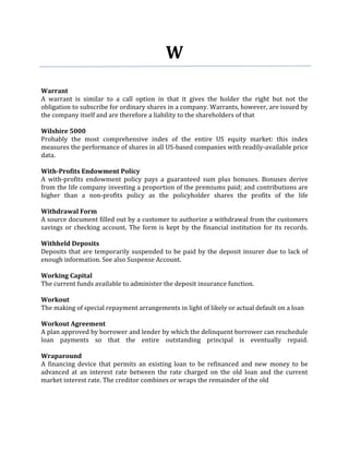 W
Warrant
A warrant is similar to a call option in that it gives the holder the right but not the
obligation to subscribe for ordinary shares in a company. Warrants, however, are issued by
the company itself and are therefore a liability to the shareholders of that

Wilshire 5000
Probably the most comprehensive index of the entire US equity market: this index
measures the performance of shares in all US-based companies with readily-available price
data.

With-Profits Endowment Policy
A with-profits endowment policy pays a guaranteed sum plus bonuses. Bonuses derive
from the life company investing a proportion of the premiums paid; and contributions are
higher than a non-profits policy as the policyholder shares the profits of the life

Withdrawal Form
A source document filled out by a customer to authorize a withdrawal from the customers
savings or checking account. The form is kept by the financial institution for its records.

Withheld Deposits
Deposits that are temporarily suspended to be paid by the deposit insurer due to lack of
enough information. See also Suspense Account.

Working Capital
The current funds available to administer the deposit insurance function.

Workout
The making of special repayment arrangements in light of likely or actual default on a loan

Workout Agreement
A plan approved by borrower and lender by which the delinquent borrower can reschedule
loan payments so that the entire outstanding principal is eventually repaid.

Wraparound
A financing device that permits an existing loan to be refinanced and new money to be
advanced at an interest rate between the rate charged on the old loan and the current
market interest rate. The creditor combines or wraps the remainder of the old
 