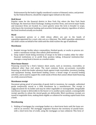 Endorsement by the bank is legally considered a waiver of demand, notice, and protest
   by the Federal Reserve, should the original signer default on the notes.

Wall Street
Popular name for the financial district in New York City where the New York Stock
Exchange, the American Stock Exchange, leading securities firms, and several major banks
and insurance firms are located. In a more generic sense the term is broader in scope,
referring to the investment banking and securities brokerage industry regardless of where
the firms involved actually are located.

Ward
An incompetent person or a child whose affairs are put in the hands of
a guardian appointed by a court, who acts as a fiduciary. The child's guardian administers
the child's estate on behalf of the child until the child reaches the age of adulthood.

Warehouse

1. Bonded storage facility where commodities, finished goods, or works in process are
   under a warehouse receipt. Also called a field warehouse.
2. Swap maker's book listing inventory of swaps to be held or traded, either for other
   financial institutions or to profit from position taking. A financial institution that
   manages a swap book is known as a market maker.

Ware house finance
Financing secured by a firm's balance sheet assets, such as inventory, receivables, or
collateral other than real estate. The most common forms are accounts receivable
financing, in which the lender advances funds against trade receivables, inventory lending,
and equipment leasing. Asset-based lending covers a broad range of secured lending
activities, and is used to support the credit needs of firms that cannot obtain bank financing
on a fully unsecured basis.

Warehouse receipt
Document giving proof of ownership of goods held in inventory, for example, unfinished
goods temporarily stored in a field warehouse by a manufacturer. The receipt is
a title document for its holder and may be either negotiable or nonnegotiable. Anegotiable
warehouse receipt is deliverable to the bearer or to another party named; a nonnegotiable
receipt specifies to whom the stored goods are deliverable. Most warehouse receipts are
issued in negotiable form, making them eligible as collateral for working capital loans from
a bank.

Warehousing

1. Holding of mortgages by a mortgage banker on a short-term basis until the loans are
   sold to an investor. The mortgage originator finances the inventory of unsold loans
   with a short-term line of credit, using the mortgages as loan collateral. This form of
 