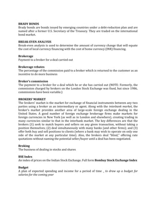 BRADY BONDS
Brady bonds are bonds issued by emerging countries under a debt-reduction plan and are
named after a former U.S. Secretary of the Treasury. They are traded on the international
bond market.

BREAK-EVEN ANALYSIS
Break-even analysis is used to determine the amount of currency change that will equate
the cost of local currency financing with the cost of home currency (INR) financing.

Brokerage
Payment to a broker for a deal carried out

Brokerage rebates
The percentage of the commission paid to a broker which is returned to the customer as an
incentive to do more business

Broker’s commission
The payment to a broker for a deal which he or she has carried out (NOTE: Formerly, the
commission charged by brokers on the London Stock Exchange was fixed, but since 1986,
commissions have been variable.)

BROKERS’ MARKET
The brokers’ market is the market for exchange of financial instruments between any two
parties using a broker as an intermediary or agent. Along with the interbank market, the
broker’s market provides another area of large-scale foreign exchange dealing in the
United States. A good number of foreign exchange brokerage firms make markets for
foreign currencies in New York (as well as in London and elsewhere), creating trading in
many currencies similar to that in the interbank market. The key differences are that the
brokers (1) seek to match buyers and sellers on any given transaction, without taking a
position themselves; (2) deal simultaneously with many banks (and other firms); and (3)
offer both buy and sell positions to clients (where a bank may wish to operate on only one
side of the market at any particular time). Also, the brokers deal “blind,” offering rate
quotations without naming the potential seller/buyer until a deal has been negotiated.

Broking
The business of dealing in stocks and shares

BSE Index
An index of prices on the Indian Stock Exchange. Full form Bombay Stock Exchange Index

Budget
A plan of expected spending and income for a period of time _ to draw up a budget for
salaries for the coming year
 