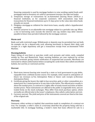 financing commonly is used by mortgage bankers to raise working capital funds until
   mortgages held in inventory are sold to a permanent investor, the take-out lender.
2. Temporary storage of transactions by an Automated Clearing House (ACH) or a
   financial institution, as for corporate customers. ACH associations may hold
   transactions for financial institutions up to 31 days prior to the value date when funds
   actually are moved.
3. Pledging a mortgage as collateral for short-term loans, usually called a hypothecated
   mortgage.
4. Interest carryover in an adjustable-rate mortgage subject to a periodic rate cap. When
   a rise in borrowing costs exceeds the interest rate cap, lenders may defer interest
   payable to future time periods if allowed by the mortgage contract.

Warm card
Bank card with restricted usage. Withdrawals or deposits may be permitted, but not both.
An example can be a deposit-only card, allowing merchants to deposit their daily cash
receipts at a night depository and get a transaction receipt from an Automated Teller
Machine.

Warning bulletin
Paper listing of over-limit or past-due credit card accounts and stolen cards, compiled
weekly by Visa and MasterCard. Paper warning bulletins are now replaced by on-line
merchant terminals giving instant notification of suspected bad accounts. Merchants are
instructed to obtain authorization before accepting the cards listed. Also called cancellation
bulletin, hot card list, or restricted card list.

Warrant

1. Short-term interest bearing note issued by a state or local government to pay debts,
   repayable from a defined income source. For example, notes issued in anticipation of
   future tax revenues (a Tax Anticipation Note) or future cash receipts (a Revenue
   Anticipation Note).
2. Certificate giving the bearer the right to buy securities, gold, or other commodities at a
   stated price for a stated period or at any time in the future. The offered price usually is
   above the market price, in contrast to a rights offer of newly issued securities at below
   market prices. These instruments are offered to the public in negotiable form, and are
   traded freely on the stock exchanges. They differ from stock purchase option, which
   normally are offered only to the issuer's employees. Also called a subscription warrant.
3. Currency warrant. The yield and price of the instruments covered are fixed at the time
   of the original sale.

Warranty
Statement, either written or implied, that assertions made in completion of a contract are
true. For example, a seller's claim in a warranty deed that the property being sold has a
marketable title. In mortgage banking, a lender's claim that loans offered for sale to a
 