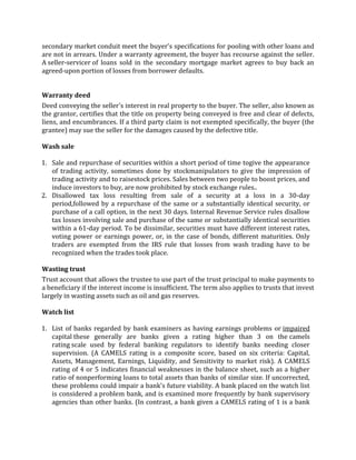secondary market conduit meet the buyer's specifications for pooling with other loans and
are not in arrears. Under a warranty agreement, the buyer has recourse against the seller.
A seller-servicer of loans sold in the secondary mortgage market agrees to buy back an
agreed-upon portion of losses from borrower defaults.


Warranty deed
Deed conveying the seller's interest in real property to the buyer. The seller, also known as
the grantor, certifies that the title on property being conveyed is free and clear of defects,
liens, and encumbrances. If a third party claim is not exempted specifically, the buyer (the
grantee) may sue the seller for the damages caused by the defective title.

Wash sale

1. Sale and repurchase of securities within a short period of time togive the appearance
   of trading activity, sometimes done by stockmanipulators to give the impression of
   trading activity and to raisestock prices. Sales between two people to boost prices, and
   induce investors to buy, are now prohibited by stock exchange rules..
2. Disallowed tax loss resulting from sale of a security at a loss in a 30-day
   period,followed by a repurchase of the same or a substantially identical security, or
   purchase of a call option, in the next 30 days. Internal Revenue Service rules disallow
   tax losses involving sale and purchase of the same or substantially identical securities
   within a 61-day period. To be dissimilar, securities must have different interest rates,
   voting power or earnings power, or, in the case of bonds, different maturities. Only
   traders are exempted from the IRS rule that losses from wash trading have to be
   recognized when the trades took place.

Wasting trust
Trust account that allows the trustee to use part of the trust principal to make payments to
a beneficiary if the interest income is insufficient. The term also applies to trusts that invest
largely in wasting assets such as oil and gas reserves.

Watch list

1. List of banks regarded by bank examiners as having earnings problems or impaired
   capital these generally are banks given a rating higher than 3 on the camels
   rating scale used by federal banking regulators to identify banks needing closer
   supervision. (A CAMELS rating is a composite score, based on six criteria: Capital,
   Assets, Management, Earnings, Liquidity, and Sensitivity to market risk). A CAMELS
   rating of 4 or 5 indicates financial weaknesses in the balance sheet, such as a higher
   ratio of nonperforming loans to total assets than banks of similar size. If uncorrected,
   these problems could impair a bank's future viability. A bank placed on the watch list
   is considered a problem bank, and is examined more frequently by bank supervisory
   agencies than other banks. (In contrast, a bank given a CAMELS rating of 1 is a bank
 