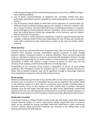 with strong earnings and few nonperforming assets.) In any event, a CAMELS rating is
   never disclosed publicly.
2. List of banks issuing Certificate of Deposit to the secondary market that have
   potentially weak balance sheets, compiled by credit rating agencies, such as Standard
   & Poor's.
3. List of countries whose ability to meet debt service payments on external debt are
   followed closely by federal banking agencies for changes in financial condition. The
   list, a rating of country risk associated with loans to developing countries, is compiled
   by the Interagency Country Exposure Review Committee, whose members are drawn
   from the Federal Reserve Board, the Comptroller of the Currency, and the Federal
   Deposit Insurance Corporation.
4. Any list of loans or credit exposures compiled by a bank for internal monitoring. For
   example, a maturity tickler of time loans maturing in the next 30 days and commercial
   loans with a perfected security interest due to expire in the next six months, unless
   renewed.

Weak currency
Currency said to be a less desirable form of payment than other currencies. Weak currency
countries have frequent currency devaluations against currencies of major trading
partners, balance of payment deficits, or political instability. These currencies generally
trade at a discount in relation to currencies of economically developed countries. Foreign
exchange dealers generally do not make markets in weak currencies, except for currency
speculation. A dealer who expects a weak currency to decline in value may sell that
currency short, making a profit from the difference in exchange rates.
Acceptability of one currency versus another is dependent, of course, on local market
conditions. The Portuguese escudo, for example, may be a weaker currency than the U.S.
dollar, but its relative weakness may not be significant enough to discourage exporters
from accepting it as payment. Contrast with strong currency.

Weak market
Market in which there are few bids to buy and few offers to sell. A thin market may apply to
an entire class of securities or commodities futures such as small Over the Counter stocks
or the platinum market-or it may refer to a particular stock, whether exchange-listed or
over-the-counter. Prices in thin markets are more volatile than in markets with great
liquidity, since the few trades that take place can affect prices significantly. Institutional
investors who buy and sell large blocks of stock tend to avoid thin markets, because it is
difficult for them to get in or out of a position without materially affecting the stock's price.

Wednesday scramble
Last-minute buying or selling of federal funds on the day that banks report their deposit
account balances subject to reserve requirements. Banks temporarily short of reserves
make up the shortfall by buying overnight funds-Fed Funds-from a bank with excess
reserves. Federal Funds purchased ordinarily are returned to the selling bank at the
opening of business the following day.
 