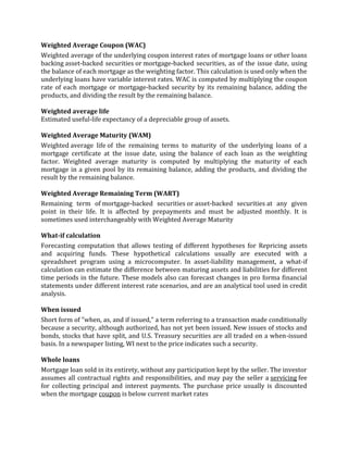 Weighted Average Coupon (WAC)
Weighted average of the underlying coupon interest rates of mortgage loans or other loans
backing asset-backed securities or mortgage-backed securities, as of the issue date, using
the balance of each mortgage as the weighting factor. This calculation is used only when the
underlying loans have variable interest rates. WAC is computed by multiplying the coupon
rate of each mortgage or mortgage-backed security by its remaining balance, adding the
products, and dividing the result by the remaining balance.

Weighted average life
Estimated useful-life expectancy of a depreciable group of assets.

Weighted Average Maturity (WAM)
Weighted average life of the remaining terms to maturity of the underlying loans of a
mortgage certificate at the issue date, using the balance of each loan as the weighting
factor. Weighted average maturity is computed by multiplying the maturity of each
mortgage in a given pool by its remaining balance, adding the products, and dividing the
result by the remaining balance.

Weighted Average Remaining Term (WART)
Remaining term of mortgage-backed securities or asset-backed securities at any given
point in their life. It is affected by prepayments and must be adjusted monthly. It is
sometimes used interchangeably with Weighted Average Maturity

What-if calculation
Forecasting computation that allows testing of different hypotheses for Repricing assets
and acquiring funds. These hypothetical calculations usually are executed with a
spreadsheet program using a microcomputer. In asset-liability management, a what-if
calculation can estimate the difference between maturing assets and liabilities for different
time periods in the future. These models also can forecast changes in pro forma financial
statements under different interest rate scenarios, and are an analytical tool used in credit
analysis.

When issued
Short form of "when, as, and if issued," a term referring to a transaction made conditionally
because a security, although authorized, has not yet been issued. New issues of stocks and
bonds, stocks that have split, and U.S. Treasury securities are all traded on a when-issued
basis. In a newspaper listing, WI next to the price indicates such a security.

Whole loans
Mortgage loan sold in its entirety, without any participation kept by the seller. The investor
assumes all contractual rights and responsibilities, and may pay the seller a servicing fee
for collecting principal and interest payments. The purchase price usually is discounted
when the mortgage coupon is below current market rates
 